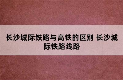 长沙城际铁路与高铁的区别 长沙城际铁路线路